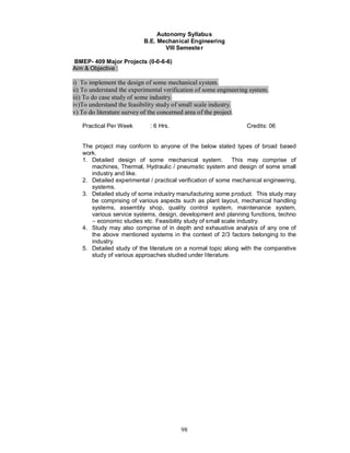 Autonomy Syllabus
                           B.E. Mechanical Engineering
                                   VIII Semeste r

BMEP- 409 Major Projects (0-0-6-6)
Aim & Objective :

i) To implement the design of some mechanical system.
ii) To understand the experimental verification of some engineering system.
iii) To do case study of some industry.
iv)To understand the feasibility study of small scale industry.
v) To do literature survey of the concerned area of the project.

   Practical Per Week        : 6 Hrs.                             Credits: 06


   The project may conform to anyone of the below stated types of broad based
   work.
   1. Detailed design of some mechanical system. This may comprise of
      machines, Thermal, Hydraulic / pneumatic system and design of some small
      industry and like.
   2. Detailed experimental / practical verification of some mechanical engineering,
      systems.
   3. Detailed study of some industry manufacturing some product. This study may
      be comprising of various aspects such as plant layout, mechanical handling
      systems, assembly shop, quality control system, maintenance system,
      various service systems, design, development and planning functions, techno
      – economic studies etc. Feasibility study of small scale industry.
   4. Study may also comprise of in depth and exhaustive analysis of any one of
      the above mentioned systems in the context of 2/3 factors belonging to the
      industry.
   5. Detailed study of the literature on a normal topic along with the comparative
      study of various approaches studied under literature.




                                         98
 