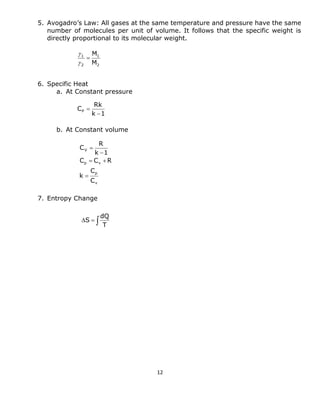 12 
5. Avogadro’s Law: All gases at the same temperature and pressure have the same 
number of molecules per unit of volume. It follows that the specific weight is 
directly proportional to its molecular weight. 
6. Specific Heat 
a. At Constant pressure 
b. At Constant volume 
7. Entropy Change 
k 1 
Rk 
CP 
 
 
v 
p 
p v 
V 
C 
C 
k 
C C R 
k 1 
R 
C 
 
  
 
 
   
T 
dQ 
S 
2 
1 
2 
1 
M 
M 
 
 
 
 