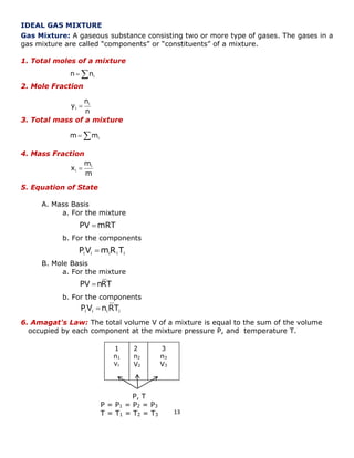 13 
IDEAL GAS MIXTURE 
Gas Mixture: A gaseous substance consisting two or more type of gases. The gases in a 
gas mixture are called “components” or “constituents” of a mixture. 
1. Total moles of a mixture 
2. Mole Fraction 
3. Total mass of a mixture 
4. Mass Fraction 
5. Equation of State 
A. Mass Basis 
a. For the mixture 
b. For the components 
B. Mole Basis 
a. For the mixture 
b. For the components 
6. Amagat's Law: The total volume V of a mixture is equal to the sum of the volume 
occupied by each component at the mixture pressure P, and temperature T. 
1 
n1 
V1 
2 
n2 
V2 
3 
n3 
V3 
P, T 
P = P1 = P2 = P3 
T = T1 = T2 = T3 
 i n n 
n 
n 
y i 
i  
 i m m 
m 
m 
x i 
i  
PV mRT 
i i i i i PV mR T 
PV nRT 
i i i i P V n RT 
 