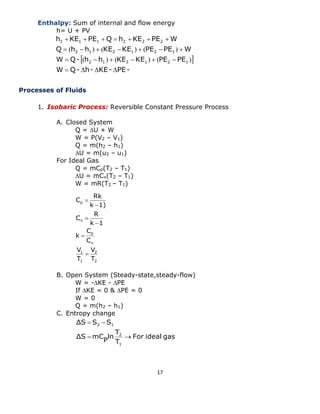 17 
Enthalpy: Sum of internal and flow energy 
h= U + PV 
Processes of Fluids 
1. Isobaric Process: Reversible Constant Pressure Process 
A. Closed System 
Q = U + W 
W = P(V2 – V1) 
Q = m(h2 – h1) 
U = m(u2 – u1) 
For Ideal Gas 
Q = mCp(T2 – T1) 
U = mCv(T2 – T1) 
W = mR(T2 – T1) 
B. Open System (Steady-state,steady-flow) 
W = -KE - PE 
If KE = 0 & PE = 0 
W = 0 
Q = m(h2 – h1) 
C. Entropy change 
  
W Q- h- KE- PE-W 
Q- h h KE KE PE PE 
Q h h KE KE PE PE W 
h KE PE Q h KE PE W 
2 1 2 1 2 1 
2 1 2 1 2 1 
1 1 1 2 2 2 
    
      
       
       
( ) ( ) ( ) 
( ) ( ) ( ) 
For ideal gas 
T 
T 
ln 
P 
ΔS mC 
ΔS S S 
1 
2 
2 1 
  
  
2 
2 
1 
1 
v 
p 
v 
p 
T 
V 
T 
V 
C 
C 
k 
k 1 
R 
C 
k 1) 
Rk 
C 
 
 
 
 
 
 
 
