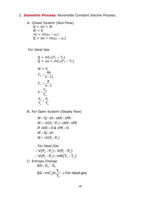 18 
2. Isometric Process: Reversible Constant Volume Process. 
A. Closed System (Non-Flow) 
Q = U + W 
W = 0 
U = m(u2 – u1) 
Q = U = m(u2 – u1) 
For Ideal Gas 
Q = mCv(T2 – T1) 
Q = U = mCv(T2 – T1) 
W = 0 
2 
2 
1 
1 
v 
p 
v 
p 
T 
P 
T 
P 
C 
C 
k 
k 1 
R 
C 
k 1) 
Rk 
C 
 
 
 
 
 
 
B. For Open System (Steady flow) 
For Ideal Gas 
C. Entropy Change 
W -V(P -P ) 
W Q- h 
If KE 0 & PE 0 
W -V(P -P )- KE- PE 
W Q- h- KE- PE- 
2 1 
2 1 
 
  
    
   
    
V(P P ) mR(T T ) 
V(P P ) V(P P ) 
2 1 1 2 
2 1 1 2 
    
    
For ideal gas 
T 
T 
ΔS mC ln 
ΔS S S 
1 
2 
V 
2 1 
  
  
 