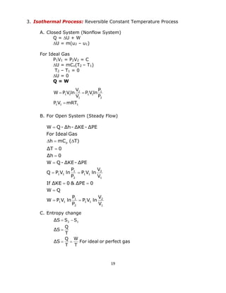 19 
3. Isothermal Process: Reversible Constant Temperature Process 
A. Closed System (Nonflow System) 
Q = U + W 
U = m(u2 – u1) 
For Ideal Gas 
P1V1 = P2V2 = C 
U = mCv(T2 – T1) 
T2 – T1 = 0 
U = 0 
Q = W 
B. For Open System (Steady Flow) 
C. Entropy change 
1 
2 
1 1 
2 
1 
1 1 
1 
2 
1 1 
2 
1 
1 1 
p 
V 
V 
P V ln 
P 
P 
W P V ln 
W Q 
If ΔKE 0 & ΔPE 0 
V 
V 
P V ln 
P 
P 
Q P V ln 
W Q- ΔKE- ΔPE 
Δh 0 
ΔT 0 
h mC ( T) 
For Ideal Gas 
W Q- Δh- ΔKE- ΔPE 
  
 
  
  
 
 
 
   
 
For ideal or perfect gas 
T 
W 
T 
Q 
ΔS 
T 
Q 
ΔS 
ΔS S S2 1 
  
 
  
1 1 1 
2 
1 
1 1 
1 
2 
1 1 
P V mRT 
P 
P 
P V ln 
V 
V 
W P V ln 
 
  
 