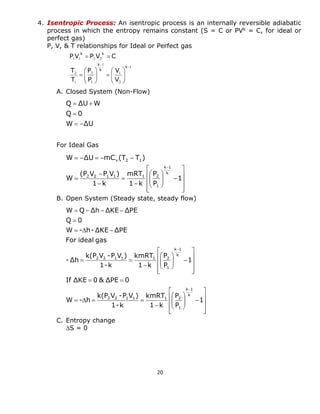 20 
4. Isentropic Process: An isentropic process is an internally reversible adiabatic 
process in which the entropy remains constant (S = C or PVk = C, for ideal or 
perfect gas) 
P, V, & T relationships for Ideal or Perfect gas 
A. Closed System (Non-Flow) 
For Ideal Gas 
B. Open System (Steady state, steady flow) 
C. Entropy change 
S = 0 
1 
2 
1 
1 
1 
2 
1 
2 
1 1 2 2 
 
 
  
 
 
  
 
 
   
 
 
  
 
 
 
  
k 
k 
k 
k k 
V 
V 
P 
P 
T 
T 
P V P V C 
W ΔU 
Q 0 
Q ΔU W 
  
 
  
 
 
 
 
 
 
 
 
 
 
   
 
 
  
 
 
 
    
  
 
 
 
 
 
 
 
 
 
 
   
 
 
  
 
 
 
  
   
 
    
 
 
1 
P 
P 
1 k 
kmRT 
1-k 
k(P V -P V ) 
W - h 
If ΔKE 0 & ΔPE 0 
1 
P 
P 
1 k 
kmRT 
1-k 
k(P V -P V ) 
-Δh 
For ideal gas 
W - h-ΔKE ΔPE 
Q 0 
W Q Δh ΔKE ΔPE 
k 
k 1 
1 
2 2 1 1 1 2 
k 
k 1 
1 
2 2 1 1 1 2 
 
 
 
 
 
 
 
 
 
 
   
 
 
  
 
 
 
 
 
 
 
     
 
1 
P 
P 
1 k 
mRT 
1 k 
(P V P V ) 
W 
W ΔU mC (T T ) 
k 
k 1 
1 
2 2 1 1 1 2 
v 2 1 
 