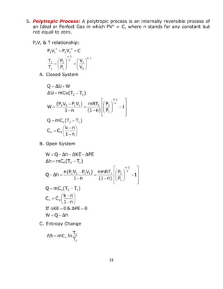 21 
5. Polytropic Process: A polytropic process is an internally reversible process of 
an Ideal or Perfect Gas in which PVn = C, where n stands for any constant but 
not equal to zero. 
P,V, & T relationship: 
A. Closed System 
B. Open System 
C. Entropy Change 
n 1 
2 
1 
n 
n 1 
1 
2 
1 
2 
n 
2 2 
n 
1 1 
V 
V 
P 
P 
T 
T 
P V P V C 
 
 
  
 
 
  
 
 
   
 
 
  
 
 
 
  
 
 
 
 
 
 
 
  
 
 
 
 
 
 
 
 
 
 
   
 
 
  
 
 
 
 
 
 
 
  
  
 
1 n 
k n 
C C 
Q mC (T T ) 
1 
P 
P 
(1 n) 
mRT 
1 n 
(P V P V ) 
W 
ΔU mCv(T T ) 
Q ΔU W 
n V 
n 2 1 
n 
n 1 
1 
2 2 1 1 1 2 
2 1 
W Q Δh 
If KE 0& ΔPE 0 
1 n 
k n 
C C 
Q mC (T T ) 
1 
P 
P 
(1 n) 
nmRT 
1 n 
n(P V P V ) 
Q Δh 
Δh mC (T T ) 
W Q Δh ΔKE ΔPE 
n V 
n 2 1 
n 
n 1 
1 
2 2 1 1 1 2 
P 2 1 
  
   
 
 
 
 
 
 
 
  
 
 
 
 
 
 
 
 
 
 
   
 
 
  
 
 
 
 
 
 
  
  
    
 
1 
2 
n T 
T 
ΔS mC ln 
 