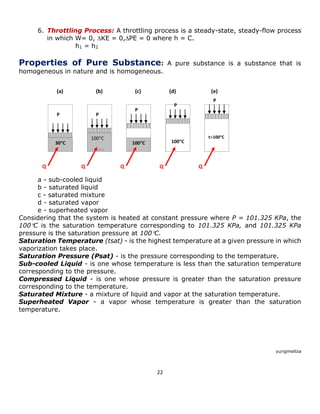 22 
6. Throttling Process: A throttling process is a steady-state, steady-flow process in which W= 0, KE = 0,PE = 0 where h = C. 
h1 = h2 
Properties of Pure Substance: A pure substance is a substance that is homogeneous in nature and is homogeneous. 
a - sub-cooled liquid 
b - saturated liquid 
c - saturated mixture 
d - saturated vapor 
e - superheated vapor 
Considering that the system is heated at constant pressure where P = 101.325 KPa, the 100C is the saturation temperature corresponding to 101.325 KPa, and 101.325 KPa pressure is the saturation pressure at 100C. 
Saturation Temperature (tsat) - is the highest temperature at a given pressure in which vaporization takes place. 
Saturation Pressure (Psat) - is the pressure corresponding to the temperature. 
Sub-cooled Liquid - is one whose temperature is less than the saturation temperature corresponding to the pressure. 
Compressed Liquid - is one whose pressure is greater than the saturation pressure corresponding to the temperature. 
Saturated Mixture - a mixture of liquid and vapor at the saturation temperature. 
Superheated Vapor - a vapor whose temperature is greater than the saturation temperature. 
yurigmelliza 
30C 
100C 
100C 
100C 
100C 
t100C 
P 
P 
P 
P 
P 
(a) 
(b) 
(c) 
(d) 
(e) 
Q 
Q 
Q 
Q 
Q  