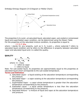 24 
yurigmelliz 
Enthalpy-Entropy Diagram (h-S Diagram or Mollier Chart) 
The properties h,S,U,and  at saturated liquid, saturated vapor, sub-cooled or compressed 
liquid and superheated vapor condition, can be determined using the Steam Table. 
For the properties at the saturated mixture condition, its properties is equal to 
r = rf + xrfg 
where r stands for any property, such as h, S, U,and , where subscript f refers to 
saturated liquid condition and fg refers to the difference in property between saturated 
vapor and saturated liquid and x is called the quality. 
QUALITY 
where: m - mass 
v - refers to vapor 
l - refers to liquid 
Note: For sub-cooled liquid, its properties are approximately equal to the properties at 
saturated liquid which corresponds to the sub-cooled temperature. 
Terms and Definition 
a. Saturated Liquid – a liquid existing at the saturation temperature corresponding 
the pressure. 
b. Saturated Vapor – a vapor existing at the saturation temperature corresponding 
the pressure. 
c. Superheated Vapor – a vapor whose temperature is greater than the saturation 
temperature corresponding to the pressure. 
d. Subcooled Liquid – a liquid whose temperature is less than the saturation 
temperature corresponding to the pressure. 
e. Saturated Mixture – a mixture of liquid and vapor at the saturation temperature 
and pressure. 
m 
m 
m m 
m 
x v 
v l 
v  
 
 
h 
S 
 
F 
P = C 
Critical Point 
Saturation Curve 
I 
II 
III 
t = C(constant temperature curve) 
 