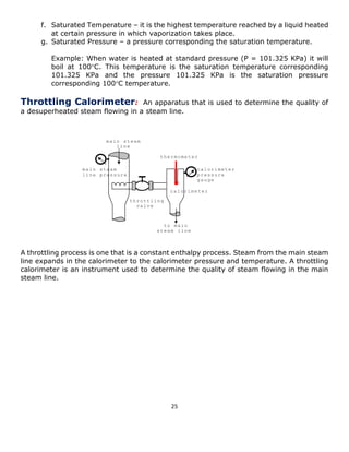 25 
f. Saturated Temperature – it is the highest temperature reached by a liquid heated at certain pressure in which vaporization takes place. 
g. Saturated Pressure – a pressure corresponding the saturation temperature. 
Example: When water is heated at standard pressure (P = 101.325 KPa) it will boil at 100C. This temperature is the saturation temperature corresponding 101.325 KPa and the pressure 101.325 KPa is the saturation pressure corresponding 100C temperature. 
Throttling Calorimeter: An apparatus that is used to determine the quality of a desuperheated steam flowing in a steam line. 
A throttling process is one that is a constant enthalpy process. Steam from the main steam line expands in the calorimeter to the calorimeter pressure and temperature. A throttling calorimeter is an instrument used to determine the quality of steam flowing in the main steam line. 
main steam line calorimeter throttling valve thermometer calorimeter pressure gauge main steam line pressure to main steam line  