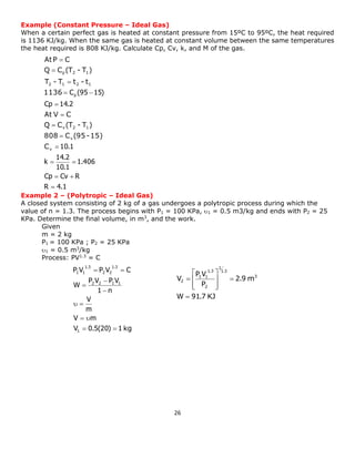 26 
Example (Constant Pressure – Ideal Gas) 
When a certain perfect gas is heated at constant pressure from 15ºC to 95ºC, the heat required 
is 1136 KJ/kg. When the same gas is heated at constant volume between the same temperatures 
the heat required is 808 KJ/kg. Calculate Cp, Cv, k, and M of the gas. 
Example 2 – (Polytropic – Ideal Gas) 
A closed system consisting of 2 kg of a gas undergoes a polytropic process during which the 
value of n = 1.3. The process begins with P1 = 100 KPa, 1 = 0.5 m3/kg and ends with P2 = 25 
KPa. Determine the final volume, in m3, and the work. 
Given 
m = 2 kg 
P1 = 100 KPa ; P2 = 25 KPa 
1 = 0.5 m3/kg 
Process: PV1.3 = C 
R 4.1 
Cp Cv R 
1.406 
10.1 
14.2 
k 
10.1 
At 
Cp 14.2 
C (95 15) 
At 
p 
 
  
  
 
 
 
 
 
  
 
 
 
v 
v 
v 2 1 
2 1 2 1 
p 2 1 
C 
808 C (95-15) 
Q C (T - T ) 
V C 
1136 
T - T t - t 
Q C (T - T ) 
P C 
KJ 
m 3 
W 91.7 
2.9 
P 
P V 
V 
1.3 
1 
2 
1.3 
1 1 
2 
 
 
  
 
 
  
 
 
 
V 0.5(20) 1 kg 
V m 
m 
V 
1 n 
P V P V 
W 
P V P V C 
1 
2 2 1 1 
1.3 
2 2 
1.3 
1 1 
  
  
  
 
 
 
  
 