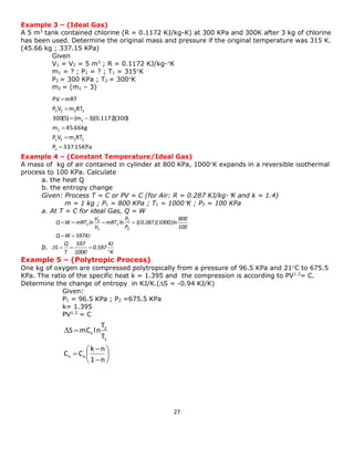 27 
Example 3 – (Ideal Gas) 
A 5 m3 tank contained chlorine (R = 0.1172 KJ/kg-K) at 300 KPa and 300K after 3 kg of chlorine 
has been used. Determine the original mass and pressure if the original temperature was 315 K. 
(45.66 kg ; 337.15 KPa) 
Given 
V1 = V2 = 5 m3 ; R = 0.1172 KJ/kg-K 
m1 = ? ; P1 = ? ; T1 = 315K 
P2 = 300 KPa ; T2 = 300K 
m2 = (m1 – 3) 
Example 4 – (Constant Temperature/Ideal Gas) 
A mass of kg of air contained in cylinder at 800 KPa, 1000K expands in a reversible isothermal 
process to 100 KPa. Calculate 
a. the heat Q 
b. the entropy change 
Given: Process T = C or PV = C (for Air: R = 0.287 KJ/kg-K and k = 1.4) 
m = 1 kg ; P1 = 800 KPa ; T1 = 1000K ; P2 = 100 KPa 
a. At T = C for ideal Gas, Q = W 
Q W 597KJ 
100 
800 
1(0.287)(1000)ln 
P 
P 
mRT ln 
V 
V 
Q W mRT ln 
2 
1 
1 
1 
2 
1 
  
    
b. 
K 
KJ 
0.597 
1000 
597 
T 
Q 
S 
 
Δ    
Example 5 – (Polytropic Process) 
One kg of oxygen are compressed polytropically from a pressure of 96.5 KPa and 21C to 675.5 
KPa. The ratio of the specific heat k = 1.395 and the compression is according to PV1.3= C. 
Determine the change of entropy in KJ/K.(S = -0.94 KJ/K) 
Given: 
P1 = 96.5 KPa ; P2 =675.5 KPa 
k= 1.395 
PV1.3 = C 
  
 
 
 
 
 
  
1 n 
k n 
C C 
T 
T 
S mC ln 
n v 
1 
2 
n 
P 337.15 KPa 
P V m RT 
m 45.66 kg 
300(5) (m 3)(0.1172)(300) 
P V m RT 
PV mRT 
1 
1 1 1 1 
1 
1 
2 2 2 2 
 
 
 
  
 
 
 
