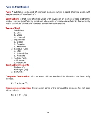 28 
Fuels and Combustion 
Fuel: A substance composed of chemical elements which in rapid chemical union with oxygen produced “combustion”. 
Combustion: Is that rapid chemical union with oxygen of an element whose exothermic heat of reaction is sufficiently great and whose rate of reaction is sufficiently fast whereby useful quantities of heat are liberated at elevated temperature. 
Types of Fuel 
1. Solid Fuels 
a. Coal 
b. Wood 
c. charcoal 
2. Liquid Fuels 
a. Diesel 
b. Gasoline 
c. Kerosene 
3. Gaseous Fuels 
a. LPG 
b. Natural Gas 
c. Methane 
4. Nuclear Fuels 
a. Uranium 
b. Plutonium 
Combustible Elements 
1. Carbon (C) 
2. Hydrogen (H2) 
3. Sulfur (S) 
Complete Combustion: Occurs when all the combustible elements has been fully oxidized. 
Ex. C + O2  CO2 
Incomplete combustion: Occurs when some of the combustible elements has not been fully oxidized. 
Ex. C + O2  CO 
 