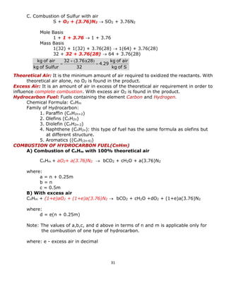 31 
C. Combustion of Sulfur with air 
S + O2 + (3.76)N2  SO2 + 3.76N2 
Mole Basis 
1 + 1 + 3.76  1 + 3.76 
Mass Basis 
1(32) + 1(32) + 3.76(28)  1(64) + 3.76(28) 
32 + 32 + 3.76(28)  64 + 3.76(28) 
Theoretical Air: It is the minimum amount of air required to oxidized the reactants. With theoretical air alone, no O2 is found in the product. 
Excess Air: It is an amount of air in excess of the theoretical air requirement in order to influence complete combustion. With excess air O2 is found in the product. 
Hydrocarbon Fuel: Fuels containing the element Carbon and Hydrogen. 
Chemical Formula: CnHm 
Family of Hydrocarbon: 
1. Paraffin (CnH2n+2) 
2. Olefins (CnH2n) 
3. Diolefin (CnH2n-2) 
4. Naphthene (CnH2n): this type of fuel has the same formula as olefins but at different structure. 
5. Aromatics ((CnH(2n-6)) 
COMBUSTION OF HYDROCARBON FUEL(CnHm) 
A) Combustion of CnHm with 100% theoretical air 
CnHm + aO2+ a(3.76)N2  bCO2 + cH2O + a(3.76)N2 
where: 
a = n + 0.25m 
b = n 
c = 0.5m 
B) With excess air 
CnHm + (1+e)aO2 + (1+e)a(3.76)N2  bCO2 + cH2O +dO2 + (1+e)a(3.76)N2 
where: 
d = e(n + 0.25m) 
Note: The values of a,b,c, and d above in terms of n and m is applicable only for the combustion of one type of hydrocarbon. 
where: e - excess air in decimal 
S of kgair of kg 294322876332Sulfur of kgair of kg. ))(.(     