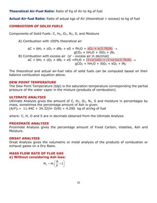 32 
 
 
 
 
  1 
F 
A 
m mg F 
Theoretical Air-Fuel Ratio: Ratio of Kg of Air to Kg of fuel 
Actual Air-fuel Ratio: Ratio of actual kgs of Air (theoretical + excess) to kg of fuel 
COMBUSTION OF SOLID FUELS 
Components of Solid Fuels: C, H2, O2, N2, S, and Moisture 
A) Combustion with 100% theoretical air 
aC + bH2 + cO2 + dN2 + eS + fH2O + xO2 + x(3.76)N2  
gCO2 + hH2O + iSO2 + jN2 
B) Combustion with excess air (e’ - excess air in decimal) 
aC + bH2 + cO2 + dN2 + eS +fH2O + (1+e’)xO2 + (1+e’)x(3.76)N2  
gCO2 + hH2O + iSO2 + kO2 + lN2 
The theoretical and actual air-fuel ratio of solid fuels can be computed based on their 
balance combustion equation above. 
DEW POINT TEMPERATURE 
The Dew Point Temperature (tdp) is the saturation temperature corresponding the partial 
pressure of the water vapor in the mixture (products of combustion). 
ULTIMATE ANALYSIS 
Ultimate Analysis gives the amount of C, H2, O2, N2, S and moisture in percentages by 
mass, sometimes the percentage amount of Ash is given. 
(A/F)t = 11.44C + 34.32(H- O/8) + 4.29S kg of air/kg of fuel 
where: C, H, O and S are in decimals obtained from the Ultimate Analysis 
PROXIMATE ANALYSIS 
Proximate Analysis gives the percentage amount of Fixed Carbon, Volatiles, Ash and 
Moisture. 
ORSAT ANALYSIS 
Orsat Analysis gives the volumetric or molal analysis of the products of combustion or 
exhaust gases on a Dry Basis. 
MASS FLOW RATE OF FLUE GAS 
a) Without considering Ash loss: 
 