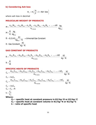 33 
 
 
 
 
  1 - Ash loss 
F 
A 
m mg F 
b) Considering Ash loss 
where ash loss in decimal 
MOLECULAR WEIGHT OF PRODUCTS 
Products mol 
CO CO H O H O O O SO SO N N 
kg 
kg 
n 
n M n M n M n M n M . . . nM 
M 2 2 2 2 2 2 2 2 2 2 
      
 
kg - K 
KJ 
R - Gas Constant 
Universal Gas Constant 
kg - K 
KJ 
R 8.3143 
kg 
kg 
R 
R 
M 
mol 
mol 
 
 
 
 
 
GAS CONSTANT OF PRODUCTS 
M 
R 
R 
kg - K 
KJ 
m 
m R m R m R m R m R . . . mR 
R 
Pr oducts 
CO2 CO2 H2O H2O O2 O2 SO2 SO2 N2 N2 
 
 
      
 
SPECIFIC HEATS OF PRODUCTS 
V 
P 
P V 
V i Vi 
Pr oducts 
CO VCO H O VH O O VO SO VSO N VN V 
V 
P i Pi 
Pr oducts 
CO PCO H O PH O O PO SO PSO N PN P 
P 
C 
C 
k 
C C R 
C x C 
kg - K 
KJ 
m 
m C m C m C m C m C . . . mC 
C 
C x C 
kg - K 
KJ 
m 
m C m C m C m C m C . . . mC 
C 
2 2 2 2 2 2 2 2 2 2 
2 2 2 2 2 2 2 2 2 2 
 
  
  
 
      
 
  
 
      
 
Where: 
CP – specific heat at constant pressure in KJ/kg-K or KJ/kg-C 
CV – specific heat at constant volume in KJ/kg-K or KJ/kg-C 
k – ratio of specific heat 
 