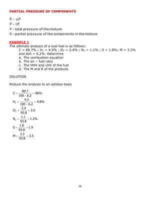 34 
3.5 
93.8 
3.3 
M 
1.9 
93.8 
1.8 
S 
1.2% 
93.8 
1.1 
N 
2.6 
93.8 
2.4 
O 
4.8% 
100 6.2 
4.5 
H 
86% 
100 6.2 
80.7 
C 
2 
2 
2 
  
  
  
  
 
 
 
 
 
 
PARTIAL PRESSURE OF COMPONENTS 
P - partial pressure of the components in the mixture 
pressure of the mixture 
P P 
P y P 
i 
i 
i i 
P  total 
  
 
EXAMPLE 1 
The ultimate analysis of a coal fuel is as follows: 
C = 80.7% ; H2 = 4.5% ; O2 = 2.4% ; N2 = 1.1% ; S = 1.8%; M = 3.3% 
and Ash = 6.2%. Determine 
a. The combustion equation 
b. The air – fuel ratio 
c. The HHV and LHV of the fuel 
d. The M and R of the products 
SOLUTION 
Reduce the analysis to an ashless basis 
 