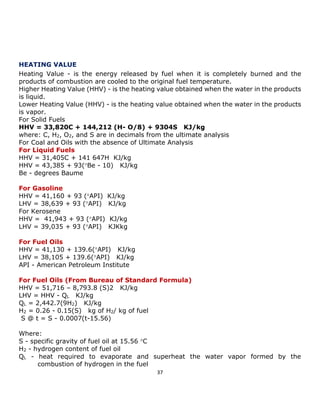 37 
HEATING VALUE 
Heating Value - is the energy released by fuel when it is completely burned and the products of combustion are cooled to the original fuel temperature. 
Higher Heating Value (HHV) - is the heating value obtained when the water in the products is liquid. 
Lower Heating Value (HHV) - is the heating value obtained when the water in the products is vapor. 
For Solid Fuels 
HHV = 33,820C + 144,212 (H- O/8) + 9304S KJ/kg 
where: C, H2, O2, and S are in decimals from the ultimate analysis 
For Coal and Oils with the absence of Ultimate Analysis 
For Liquid Fuels 
HHV = 31,405C + 141 647H KJ/kg 
HHV = 43,385 + 93(Be - 10) KJ/kg 
Be - degrees Baume 
For Gasoline 
HHV = 41,160 + 93 (API) KJ/kg 
LHV = 38,639 + 93 (API) KJ/kg 
For Kerosene 
HHV = 41,943 + 93 (API) KJ/kg 
LHV = 39,035 + 93 (API) KJKkg 
For Fuel Oils 
HHV = 41,130 + 139.6(API) KJ/kg 
LHV = 38,105 + 139.6(API) KJ/kg 
API - American Petroleum Institute 
For Fuel Oils (From Bureau of Standard Formula) 
HHV = 51,716 – 8,793.8 (S)2 KJ/kg 
LHV = HHV - QL KJ/kg 
QL = 2,442.7(9H2) KJ/kg 
H2 = 0.26 - 0.15(S) kg of H2/ kg of fuel 
S @ t = S - 0.0007(t-15.56) 
Where: 
S - specific gravity of fuel oil at 15.56 C 
H2 - hydrogen content of fuel oil 
QL - heat required to evaporate and superheat the water vapor formed by the combustion of hydrogen in the fuel  