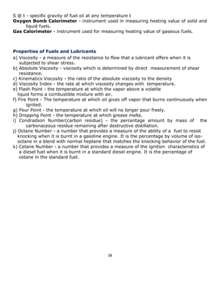 38 
S @ t - specific gravity of fuel oil at any temperature t 
Oxygen Bomb Calorimeter - instrument used in measuring heating value of solid and liquid fuels. 
Gas Calorimeter - instrument used for measuring heating value of gaseous fuels. 
Properties of Fuels and Lubricants 
a) Viscosity - a measure of the resistance to flow that a lubricant offers when it is 
subjected to shear stress. 
b) Absolute Viscosity - viscosity which is determined by direct measurement of shear 
resistance. 
c) Kinematics Viscosity - the ratio of the absolute viscosity to the density 
d) Viscosity Index - the rate at which viscosity changes with temperature. 
e) Flash Point - the temperature at which the vapor above a volatile 
liquid forms a combustible mixture with air. 
f) Fire Point - The temperature at which oil gives off vapor that burns continuously when ignited. 
g) Pour Point - the temperature at which oil will no longer pour freely. 
h) Dropping Point - the temperature at which grease melts. 
i) Condradson Number(carbon residue) - the percentage amount by mass of the carbonaceous residue remaining after destructive distillation. 
j) Octane Number - a number that provides a measure of the ability of a fuel to resist 
knocking when it is burnt in a gasoline engine. It is the percentage by volume of iso- 
octane in a blend with normal heptane that matches the knocking behavior of the fuel. 
k) Cetane Number - a number that provides a measure of the ignition characteristics of 
a diesel fuel when it is burnt in a standard diesel engine. It is the percentage of 
cetane in the standard fuel. 
 