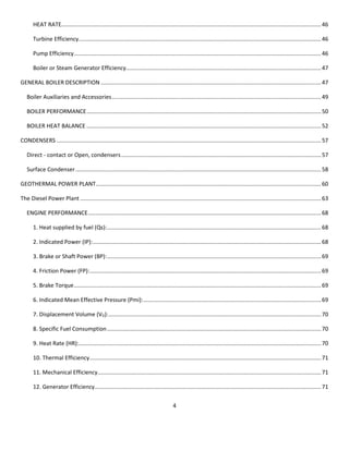 4 
HEAT RATE ..................................................................................................................................................................... 46 
Turbine Efficiency .......................................................................................................................................................... 46 
Pump Efficiency ............................................................................................................................................................. 46 
Boiler or Steam Generator Efficiency............................................................................................................................ 47 
GENERAL BOILER DESCRIPTION ............................................................................................................................................ 47 
Boiler Auxiliaries and Accessories ..................................................................................................................................... 49 
BOILER PERFORMANCE ..................................................................................................................................................... 50 
BOILER HEAT BALANCE ..................................................................................................................................................... 52 
CONDENSERS ........................................................................................................................................................................ 57 
Direct - contact or Open, condensers ............................................................................................................................... 57 
Surface Condenser ............................................................................................................................................................ 58 
GEOTHERMAL POWER PLANT ............................................................................................................................................... 60 
The Diesel Power Plant ......................................................................................................................................................... 63 
ENGINE PERFORMANCE .................................................................................................................................................... 68 
1. Heat supplied by fuel (Qs): ........................................................................................................................................ 68 
2. Indicated Power (IP): ................................................................................................................................................. 68 
3. Brake or Shaft Power (BP): ........................................................................................................................................ 69 
4. Friction Power (FP): ................................................................................................................................................... 69 
5. Brake Torque ............................................................................................................................................................. 69 
6. Indicated Mean Effective Pressure (Pmi): ................................................................................................................. 69 
7. Displacement Volume (VD): ....................................................................................................................................... 70 
8. Specific Fuel Consumption ........................................................................................................................................ 70 
9. Heat Rate (HR): .......................................................................................................................................................... 70 
10. Thermal Efficiency ................................................................................................................................................... 71 
11. Mechanical Efficiency .............................................................................................................................................. 71 
12. Generator Efficiency................................................................................................................................................ 71  