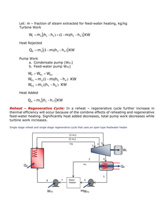 44 
Let: m – fraction of steam extracted for feed-water heating, kg/kg 
Turbine Work 
Heat Rejected 
Pump Work 
a. Condensate pump (WP1) 
b. Feed-water pump WP2) 
Heat Added 
Reheat – Regenerative Cycle: In a reheat – regenerative cycle further increase in 
thermal efficiency will occur because of the combine effects of reheating and regenerative 
feed-water heating. Significantly heat added decreases, total pump work decreases while 
turbine work increases. 
Single stage reheat and single stage regenerative cycle that uses an open type feedwater heater 
WP2 
QR 
Wt 
QA 
1 
2 
3 
4 
5 
6 
1 kg 
Open 
Heater 
WP1 
7 
m1 
2 
8 
(1-m1) 
(1-m1) 
W m  h h 1 m h h  KW t s 1 2 2 3  (  )  (  )(  ) 
Q m  1 m h h  KW R s 3 4  (  )(  ) 
W m h h KW 
W m 1 m h h KW 
W W W 
P2 s 7 6 
P1 s 5 4 
P P1 P2 
(( ) 
( )( ) 
  
   
  
Q m  h h  KW A s 1 7  (  ) 
 