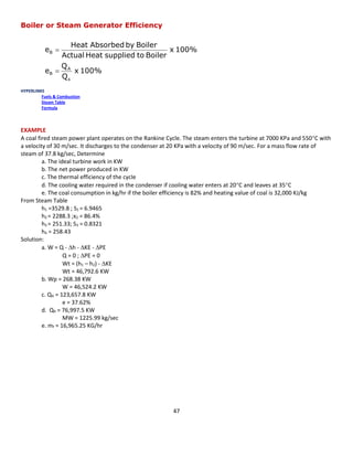 47 
Boiler or Steam Generator Efficiency 
HYPERLINKS 
Fuels & Combustion 
Steam Table 
Formula 
EXAMPLE 
A coal fired steam power plant operates on the Rankine Cycle. The steam enters the turbine at 7000 KPa and 550C with a velocity of 30 m/sec. It discharges to the condenser at 20 KPa with a velocity of 90 m/sec. For a mass flow rate of steam of 37.8 kg/sec, Determine 
a. The ideal turbine work in KW 
b. The net power produced in KW 
c. The thermal efficiency of the cycle 
d. The cooling water required in the condenser if cooling water enters at 20C and leaves at 35C 
e. The coal consumption in kg/hr if the boiler efficiency is 82% and heating value of coal is 32,000 KJ/kg 
From Steam Table 
h1 =3529.8 ; S1 = 6.9465 
h2 = 2288.3 ;x2 = 86.4% 
h3 = 251.33; S3 = 0.8321 
h4 = 258.43 
Solution: 
a. W = Q - h - KE - PE 
Q = 0 ; PE = 0 
Wt = (h1 – h2) - KE 
Wt = 46,792.6 KW 
b. Wp = 268.38 KW 
W = 46,524.2 KW 
c. QA = 123,657.8 KW 
e = 37.62% 
d. QR = 76,997.5 KW 
MW = 1225.99 kg/sec 
e. mf = 16,965.25 KG/hr 
100% x QQe100% x Boiler to supplied Heat ActualBoiler by Absorbed HeatesABB    