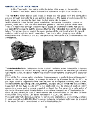 48 
GENERAL BOILER DESCRIPTION 
1. Fire-Tube boiler: Hot gas is inside the tubes while water on the outside. 
2. Water-Tube boiler: Water is inside the tube while hot gas is on the outside. 
The fire-tube boiler design uses tubes to direct the hot gases from the combustion 
process through the boiler to a safe point of discharge. The tubes are submerged in the 
boiler water and transfer the heat from the hot gases into the water. 
Inside a firetube boiler the hot gases travel down the furnace during the combustion 
process, (first pass). The rear head seals the gasses in the lower portion of the head. 
The gas is redirected through the second pass tubes. In the front head the hot gasses 
are sealed from escaping out the stack and turned and redirected through the third pass 
tubes. The hot gas travels toward the upper portion of the rear head where it’s turned 
and directed through the fourth pass tubes. From there, after giving up most of the 
energy from the combustion process, the gas is directed into the stack and vented to the 
atmosphere. 
The water-tube boiler design uses tubes to direct the boiler water through the hot gases 
from the combustion process, allowing the hot gases to transfer its heat through the tube 
wall into the water. The boiler water flows by convection from the lower drum to the upper 
drum. 
Either of the fire-tube or water-tube boiler design concepts is available in what is popularly 
known as the packaged boiler, a concept introduced by Cleaver- Brooks in 1931. A 
packaged boiler is shipped from the manufacturer as a complete assembly, with burner, 
control systems, operating and safetycontrols, all piped and/or wired into the assembly. 
Equipment of this type needs only to be positioned into its intended location, utility 
connections made and a means provided to direct the flue gases to a safe point of 
discharge. Most packaged firetube boilers are available in capacities of 500,000 Btu/hr 
up to 26,800,000 Btu/hr output. These boilers are normally rated on the basis of boiler 
horsepower (BHP) output. One boiler horsepower = 33,472 Btu per hour. 
Packaged water-tube boilers, designed for commercial applications, are normally available 
in sizes as small as 1,200,000 Btu/hr output. Industrial watertube boilers can be provided 
in packaged format in capacities of up to 134,000,000 Btu/hr. 
 