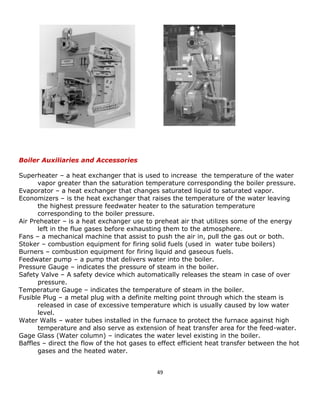 49 
Boiler Auxiliaries and Accessories 
Superheater – a heat exchanger that is used to increase the temperature of the water 
vapor greater than the saturation temperature corresponding the boiler pressure. 
Evaporator – a heat exchanger that changes saturated liquid to saturated vapor. 
Economizers – is the heat exchanger that raises the temperature of the water leaving 
the highest pressure feedwater heater to the saturation temperature 
corresponding to the boiler pressure. 
Air Preheater – is a heat exchanger use to preheat air that utilizes some of the energy 
left in the flue gases before exhausting them to the atmosphere. 
Fans – a mechanical machine that assist to push the air in, pull the gas out or both. 
Stoker – combustion equipment for firing solid fuels (used in water tube boilers) 
Burners – combustion equipment for firing liquid and gaseous fuels. 
Feedwater pump – a pump that delivers water into the boiler. 
Pressure Gauge – indicates the pressure of steam in the boiler. 
Safety Valve – A safety device which automatically releases the steam in case of over 
pressure. 
Temperature Gauge – indicates the temperature of steam in the boiler. 
Fusible Plug – a metal plug with a definite melting point through which the steam is 
released in case of excessive temperature which is usually caused by low water 
level. 
Water Walls – water tubes installed in the furnace to protect the furnace against high 
temperature and also serve as extension of heat transfer area for the feed-water. 
Gage Glass (Water column) – indicates the water level existing in the boiler. 
Baffles – direct the flow of the hot gases to effect efficient heat transfer between the hot 
gases and the heated water. 
 