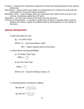 50 
Furnace – encloses the combustion equipment so that the heat generated will be utilized 
effectively. 
Soot blower – device which uses steam or compressed air to remove the soot that has 
accumulated in the boiler tubes and drums. 
Blowdown Valve – valve through which the impurities that settle in the mud drum are 
remove. Sometimes called blow 0ff valve. 
Breeching – the duct that connects the boiler and the chimney. 
Chimney or Smokestack – a structure usually built of steel or concrete that is used to 
dispose the exhaust gases at suitable height to avoid pollution in the vicinity of 
the plant. 
BOILER PERFORMANCE 
1.Heat Generated by Fuel 
Qs = mf (HHV) KJ/hr 
Where: mf – fuel consumption, kg/hr 
HHV – higher heating value of fuel KJ/kg 
2. Rated Boiler Horsepower(RBHp) 
a) For Water Tube Type 
RBHp = 
0.91 
HS 
b) For Fire Tube Type 
RBHp = 
1.1 
HS 
Where: HS – required heating surface, m2 
3. Developed Boiler Horsepower (DBHp) 
15.65(2257) 
m (h h ) s s f  
Dev. Bo. HP  
35,322 
m (h h ) s s f  
Dev. Bo. HP  
 