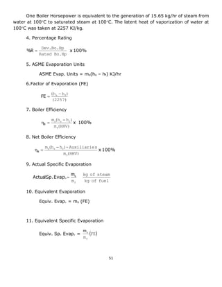 51 
One Boiler Horsepower is equivalent to the generation of 15.65 kg/hr of steam from 
water at 100C to saturated steam at 100C. The latent heat of vaporization of water at 
100C was taken at 2257 KJ/kg. 
4. Percentage Rating 
x 100% 
Rated Bo.Hp 
Dev.Bo.Hp 
%R  
5. ASME Evaporation Units 
ASME Evap. Units = ms(hs – hf) KJ/hr 
6.Factor of Evaporation (FE) 
(2257) 
(h h ) s f  
FE  
7. Boiler Efficiency 
x 100% 
m (HHV) 
m (h h ) 
f 
s s f  
  B 
8. Net Boiler Efficiency 
x 100% 
m (HHV) 
m (h h )-Auxiliaries 
f 
s s f  
  N 
9. Actual Specific Evaporation 
kg of fuel 
kg of steam 
mf 
Sp. Evap. s m 
Actual  
10. Equivalent Evaporation 
Equiv. Evap. = ms (FE) 
11. Equivalent Specific Evaporation 
Equiv. Sp. Evap. =   
ms FE 
mf 
 