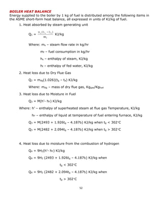 52 
BOILER HEAT BALANCE 
Energy supplied to the boiler by 1 kg of fuel is distributed among the following items in 
the ASME short-form heat balance, all expressed in units of KJ/kg of fuel. 
1. Heat absorbed by steam generating unit 
Q1 = 
f m 
m (h -h ) s s f KJ/kg 
Where: ms – steam flow rate in kg/hr 
mf – fuel consumption in kg/hr 
hs – enthalpy of steam, KJ/kg 
hf – enthalpy of fed water, KJ/kg 
2. Heat loss due to Dry Flue Gas 
Q2 = mdg(1.026)(tg – ta) KJ/kg 
Where: mdg – mass of dry flue gas, Kggas/Kgfuel 
3. Heat loss due to Moisture in Fuel 
Q3 = M(h’- hf’) KJ/kg 
Where: h’ – enthalpy of superheated steam at flue gas Temperature, KJ/kg 
hf’ – enthalpy of liquid at temperature of fuel entering furnace, KJ/kg 
Q3 = M(2493 + 1.926tg – 4.187tf) KJ/kg when tg < 302C 
Q3 = M(2482 + 2.094tg – 4.187tf) KJ/kg when tg > 302C 
4. Heat loss due to moisture from the combustion of hydrogen 
Q4 = 9H2(h’- hf’) KJ/kg 
Q4 = 9H2 (2493 + 1.926tg – 4.187tf) KJ/kg when 
tg < 302C 
Q4 = 9H2 (2482 + 2.094tg – 4.187tf) KJ/kg when 
tg > 302C 
 