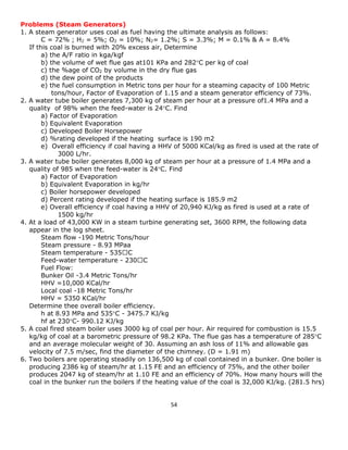 54 
Problems (Steam Generators) 
1. A steam generator uses coal as fuel having the ultimate analysis as follows: 
C = 72% ; H2 = 5%; O2 = 10%; N2= 1.2%; S = 3.3%; M = 0.1% & A = 8.4% 
If this coal is burned with 20% excess air, Determine 
a) the A/F ratio in kga/kgf 
b) the volume of wet flue gas at101 KPa and 282C per kg of coal 
c) the %age of CO2 by volume in the dry flue gas 
d) the dew point of the products 
e) the fuel consumption in Metric tons per hour for a steaming capacity of 100 Metric 
tons/hour, Factor of Evaporation of 1.15 and a steam generator efficiency of 73%. 
2. A water tube boiler generates 7,300 kg of steam per hour at a pressure of1.4 MPa and a 
quality of 98% when the feed-water is 24C. Find 
a) Factor of Evaporation 
b) Equivalent Evaporation 
c) Developed Boiler Horsepower 
d) %rating developed if the heating surface is 190 m2 
e) Overall efficiency if coal having a HHV of 5000 KCal/kg as fired is used at the rate of 
3000 L/hr. 
3. A water tube boiler generates 8,000 kg of steam per hour at a pressure of 1.4 MPa and a 
quality of 985 when the feed-water is 24C. Find 
a) Factor of Evaporation 
b) Equivalent Evaporation in kg/hr 
c) Boiler horsepower developed 
d) Percent rating developed if the heating surface is 185.9 m2 
e) Overall efficiency if coal having a HHV of 20,940 KJ/kg as fired is used at a rate of 
1500 kg/hr 
4. At a load of 43,000 KW in a steam turbine generating set, 3600 RPM, the following data 
appear in the log sheet. 
Steam flow -190 Metric Tons/hour 
Steam pressure - 8.93 MPaa 
Steam temperature - 535 
Feed-water temperature - 230 
Fuel Flow: 
Bunker Oil -3.4 Metric Tons/hr 
HHV =10,000 KCal/hr 
Local coal -18 Metric Tons/hr 
HHV = 5350 KCal/hr 
Determine thee overall boiler efficiency. 
h at 8.93 MPa and 535C - 3475.7 KJ/kg 
hf at 230C- 990.12 KJ/kg 
5. A coal fired steam boiler uses 3000 kg of coal per hour. Air required for combustion is 15.5 
kg/kg of coal at a barometric pressure of 98.2 KPa. The flue gas has a temperature of 285C 
and an average molecular weight of 30. Assuming an ash loss of 11% and allowable gas 
velocity of 7.5 m/sec, find the diameter of the chimney. (D = 1.91 m) 
6. Two boilers are operating steadily on 136,500 kg of coal contained in a bunker. One boiler is 
producing 2386 kg of steam/hr at 1.15 FE and an efficiency of 75%, and the other boiler 
produces 2047 kg of steam/hr at 1.10 FE and an efficiency of 70%. How many hours will the 
coal in the bunker run the boilers if the heating value of the coal is 32,000 KJ/kg. (281.5 hrs) 
 