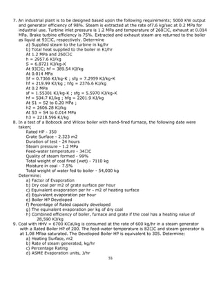 55 
7. An industrial plant is to be designed based upon the following requirements; 5000 KW output 
and generator efficiency of 98%. Steam is extracted at the rate of7.6 kg/sec at 0.2 MPa for 
industrial use. Turbine inlet pressure is 1.2 MPa and temperature of 260 
MPa. Brake turbine efficiency is 75%. Extracted and exhaust steam are returned to the boiler 
as liquid at 93 
a) Supplied steam to the turbine in kg/hr 
b) Total heat supplied to the boiler in KJ/hr 
At 1.2 MPa and 260 
h = 2957.6 KJ/kg 
S = 6.8721 KJ/kg-K 
At 93 
At 0.014 MPa 
Sf = 0.7366 KJ/kg-K ; sfg = 7.2959 KJ/kg-K 
hf = 219.99 KJ/kg ; hfg = 2376.6 KJ/kg 
At 0.2 MPa 
sf = 1.55301 KJ/kg-K ; sfg = 5.5970 KJ/kg-K 
hf = 504.7 KJ/kg ; hfg = 2201.9 KJ/kg 
At S1 = S2 to 0.20 MPa ; 
h2 = 2606.28 KJ/kg 
At S3 = S4 to 0.014 MPa 
h3 = 2218.596 KJ/kg 
8. In a test of a Bobcock and Wilcox boiler with hand-fired furnace, the following date were 
taken; 
Rated HP - 350 
Grate Surface - 2.323 m2 
Duration of test - 24 hours 
Steam pressure - 1.2 MPa 
Feed-water temperature - 34 
Quality of steam formed - 99% 
Total weight of coal fired (wet) - 7110 kg 
Moisture in coal - 7.5% 
Total weight of water fed to boiler - 54,000 kg 
Determine: 
a) Factor of Evaporation 
b) Dry coal per m2 of grate surface per hour 
c) Equivalent evaporation per hr - m2 of heating surface 
d) Equivalent evaporation per hour 
e) Boiler HP Developed 
f) Percentage of Rated capacity developed 
g) The equivalent evaporation per kg of dry coal 
h) Combined efficiency of boiler, furnace and grate if the coal has a heating value of 
28,590 KJ/kg 
9. Coal with HHV = 6700 KCal/kg is consumed at the rate of 600 kg/hr in a steam generator 
with a Rated Boiler HP of 200. The feed-water temperature is 82 
at 1.08 MPaa saturated. The Developed Boiler HP is equivalent to 305. Determine: 
a) Heating Surface, m2 
b) Rate of steam generated, kg/hr 
c) Percentage Rating 
d) ASME Evaporation units, J/hr  