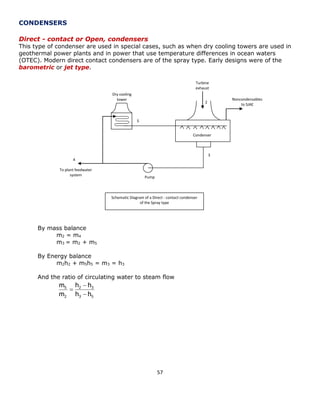 57 
CONDENSERS 
Direct - contact or Open, condensers 
This type of condenser are used in special cases, such as when dry cooling towers are used in 
geothermal power plants and in power that use temperature differences in ocean waters 
(OTEC). Modern direct contact condensers are of the spray type. Early designs were of the 
barometric or jet type. 
By mass balance 
m2 = m4 
m3 = m2 + m5 
By Energy balance 
m2h2 + m5h5 = m3 = h3 
And the ratio of circulating water to steam flow 
Turbine 
exhaust 
Dry cooling 
tower 
Condenser 
Noncondensables 
to SJAE 
Pump 
To plant feedwater 
system 
2 
3 
4 
5 
Schematic Diagram of a Direct - contact condenser 
of the Spray type 
3 5 
2 3 
2 
5 
h h 
h h 
m 
m 
 
 
 
 