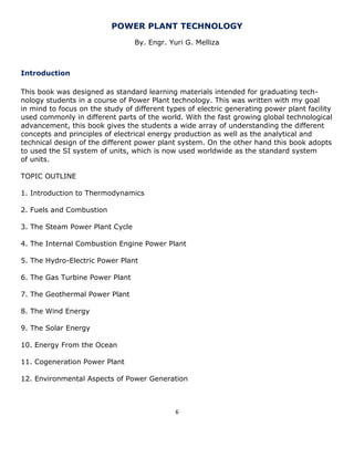 6 
POWER PLANT TECHNOLOGY 
By. Engr. Yuri G. Melliza 
Introduction 
This book was designed as standard learning materials intended for graduating tech- 
nology students in a course of Power Plant technology. This was written with my goal 
in mind to focus on the study of different types of electric generating power plant facility 
used commonly in different parts of the world. With the fast growing global technological 
advancement, this book gives the students a wide array of understanding the different 
concepts and principles of electrical energy production as well as the analytical and 
technical design of the different power plant system. On the other hand this book adopts 
to used the SI system of units, which is now used worldwide as the standard system 
of units. 
TOPIC OUTLINE 
1. Introduction to Thermodynamics 
2. Fuels and Combustion 
3. The Steam Power Plant Cycle 
4. The Internal Combustion Engine Power Plant 
5. The Hydro-Electric Power Plant 
6. The Gas Turbine Power Plant 
7. The Geothermal Power Plant 
8. The Wind Energy 
9. The Solar Energy 
10. Energy From the Ocean 
11. Cogeneration Power Plant 
12. Environmental Aspects of Power Generation 
 