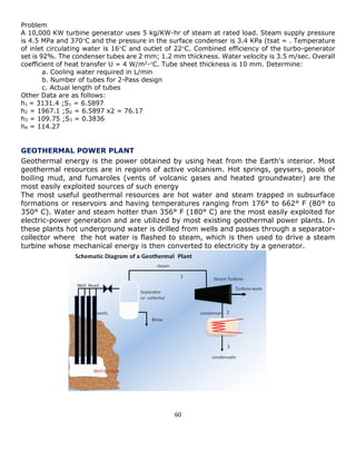60 
Problem 
A 10,000 KW turbine generator uses 5 kg/KW-hr of steam at rated load. Steam supply pressure is 4.5 MPa and 370C and the pressure in the surface condenser is 3.4 KPa (tsat = . Temperature of inlet circulating water is 16C and outlet of 22C. Combined efficiency of the turbo-generator set is 92%. The condenser tubes are 2 mm; 1.2 mm thickness. Water velocity is 3.5 m/sec. Overall coefficient of heat transfer U = 4 W/m2-C. Tube sheet thickness is 10 mm. Determine: 
a. Cooling water required in L/min 
b. Number of tubes for 2-Pass design 
c. Actual length of tubes 
Other Data are as follows: 
h1 = 3131.4 ;S1 = 6.5897 
h2 = 1967.1 ;S2 = 6.5897 x2 = 76.17 
h3 = 109.75 ;S3 = 0.3836 
h4 = 114.27 
GEOTHERMAL POWER PLANT 
Geothermal energy is the power obtained by using heat from the Earth's interior. Most geothermal resources are in regions of active volcanism. Hot springs, geysers, pools of boiling mud, and fumaroles (vents of volcanic gases and heated groundwater) are the most easily exploited sources of such energy 
The most useful geothermal resources are hot water and steam trapped in subsurface formations or reservoirs and having temperatures ranging from 176° to 662° F (80° to 350° C). Water and steam hotter than 356° F (180° C) are the most easily exploited for electric-power generation and are utilized by most existing geothermal power plants. In these plants hot underground water is drilled from wells and passes through a separator- collector where the hot water is flashed to steam, which is then used to drive a steam turbine whose mechanical energy is then converted to electricity by a generator. 
 