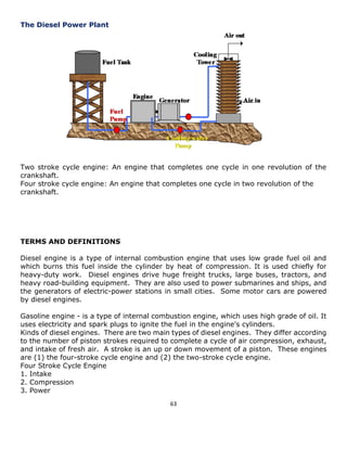 63 
The Diesel Power Plant 
Two stroke cycle engine: An engine that completes one cycle in one revolution of the crankshaft. 
Four stroke cycle engine: An engine that completes one cycle in two revolution of the crankshaft. 
TERMS AND DEFINITIONS 
Diesel engine is a type of internal combustion engine that uses low grade fuel oil and which burns this fuel inside the cylinder by heat of compression. It is used chiefly for heavy-duty work. Diesel engines drive huge freight trucks, large buses, tractors, and heavy road-building equipment. They are also used to power submarines and ships, and the generators of electric-power stations in small cities. Some motor cars are powered by diesel engines. 
Gasoline engine - is a type of internal combustion engine, which uses high grade of oil. It uses electricity and spark plugs to ignite the fuel in the engine's cylinders. 
Kinds of diesel engines. There are two main types of diesel engines. They differ according to the number of piston strokes required to complete a cycle of air compression, exhaust, and intake of fresh air. A stroke is an up or down movement of a piston. These engines are (1) the four-stroke cycle engine and (2) the two-stroke cycle engine. 
Four Stroke Cycle Engine 
1. Intake 
2. Compression 
3. Power  