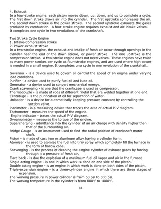 64 
4. Exhaust 
In a four-stroke engine, each piston moves down, up, down, and up to complete a cycle. The first down stroke draws air into the cylinder. The first upstroke compresses the air. The second down stroke is the power stroke. The second upstroke exhausts the gases produced by combustion. A four-stroke engine requires exhaust and air-intake valves. 
It completes one cycle in two revolutions of the crankshaft. 
Two Stroke Cycle Engine 
1. Intake-Compression stroke 
2. Power-exhaust stroke 
In a two-stroke engine, the exhaust and intake of fresh air occur through openings in the cylinder near the end of the down stroke, or power stroke. The one upstroke is the compression stroke. A two-stroke engine does not need valves. These engines have twice as many power strokes per cycle as four-stroke engines, and are used where high power is needed in a small engine. It completes one cycle in one revolution of the crankshaft. 
Governor - is a device used to govern or control the speed of an engine under varying load conditions. 
Purifier - a device used to purify fuel oil and lube oil. 
Generator - a device used to convert mechanical energy. 
Crank scavenging - is one that the crankcase is used as compressor. 
Thermocouple - is made of rods of different metal that are welded together at one end. 
Centrifuge - is the purification of oil for separation of water. 
Unloader - is a device for automatically keeping pressure constant by controlling the 
suction valve. 
Planimeter - is a measuring device that traces the area of actual P-V diagram. 
Tachometer - measures the speed of the engine. 
Engine indicator - traces the actual P-V diagram. 
Dynamometer - measures the torque of the engine. 
Supercharging - admittance into the cylinder of an air charge with density higher than 
that of the surrounding air. 
Bridge Gauge - is an instrument used to find the radial position of crankshaft motor 
shaft. 
Piston - is made of cast iron or aluminum alloy having a cylinder form. 
Atomizer - is used to atomize the fuel into tiny spray which completely fill the furnace in 
the form of hollow cone. 
Scavenging - is the process of cleaning the engine cylinder of exhaust gases by forcing 
through it a pressure of fresh air. 
Flare back - is due the explosion of a maximum fuel oil vapor and air in the furnace. 
Single acting engine - is one in which work is done on one side of the piston. 
Double acting engine - is an engine in which work is done on both sides of the piston. 
Triple-expansion engine - is a three-cylinder engine in which there are three stages of expansion. 
The working pressure in power cylinder is from 50 psi to 500 psi. 
The working temperature in the cylinder is from 800F to 1000F.  