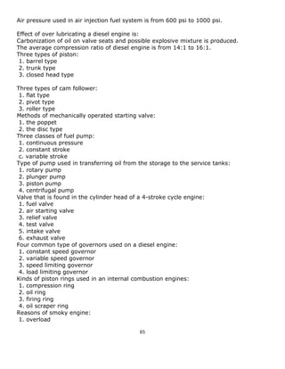 65 
Air pressure used in air injection fuel system is from 600 psi to 1000 psi. 
Effect of over lubricating a diesel engine is: 
Carbonization of oil on valve seats and possible explosive mixture is produced. 
The average compression ratio of diesel engine is from 14:1 to 16:1. 
Three types of piston: 
1. barrel type 
2. trunk type 
3. closed head type 
Three types of cam follower: 
1. flat type 
2. pivot type 
3. roller type 
Methods of mechanically operated starting valve: 
1. the poppet 
2. the disc type 
Three classes of fuel pump: 
1. continuous pressure 
2. constant stroke 
c. variable stroke 
Type of pump used in transferring oil from the storage to the service tanks: 
1. rotary pump 
2. plunger pump 
3. piston pump 
4. centrifugal pump 
Valve that is found in the cylinder head of a 4-stroke cycle engine: 
1. fuel valve 
2. air starting valve 
3. relief valve 
4. test valve 
5. intake valve 
6. exhaust valve 
Four common type of governors used on a diesel engine: 
1. constant speed governor 
2. variable speed governor 
3. speed limiting governor 
4. load limiting governor 
Kinds of piston rings used in an internal combustion engines: 
1. compression ring 
2. oil ring 
3. firing ring 
4. oil scraper ring 
Reasons of smoky engine: 
1. overload  
