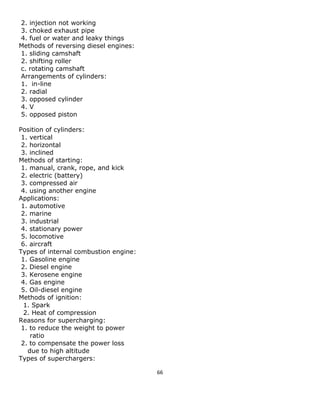 66 
2. injection not working 
3. choked exhaust pipe 
4. fuel or water and leaky things 
Methods of reversing diesel engines: 
1. sliding camshaft 
2. shifting roller 
c. rotating camshaft 
Arrangements of cylinders: 
1. in-line 
2. radial 
3. opposed cylinder 
4. V 
5. opposed piston 
Position of cylinders: 
1. vertical 
2. horizontal 
3. inclined 
Methods of starting: 
1. manual, crank, rope, and kick 
2. electric (battery) 
3. compressed air 
4. using another engine 
Applications: 
1. automotive 
2. marine 
3. industrial 
4. stationary power 
5. locomotive 
6. aircraft 
Types of internal combustion engine: 
1. Gasoline engine 
2. Diesel engine 
3. Kerosene engine 
4. Gas engine 
5. Oil-diesel engine 
Methods of ignition: 
1. Spark 
2. Heat of compression 
Reasons for supercharging: 
1. to reduce the weight to power 
ratio 
2. to compensate the power loss 
due to high altitude 
Types of superchargers:  