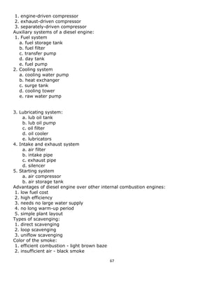 67 
1. engine-driven compressor 
2. exhaust-driven compressor 
3. separately-driven compressor 
Auxiliary systems of a diesel engine: 
1. Fuel system 
a. fuel storage tank 
b. fuel filter 
c. transfer pump 
d. day tank 
e. fuel pump 
2. Cooling system 
a. cooling water pump 
b. heat exchanger 
c. surge tank 
d. cooling tower 
e. raw water pump 
3. Lubricating system: 
a. lub oil tank 
b. lub oil pump 
c. oil filter 
d. oil cooler 
e. lubricators 
4. Intake and exhaust system 
a. air filter 
b. intake pipe 
c. exhaust pipe 
d. silencer 
5. Starting system 
a. air compressor 
b. air storage tank 
Advantages of diesel engine over other internal combustion engines: 
1. low fuel cost 
2. high efficiency 
3. needs no large water supply 
4. no long warm-up period 
5. simple plant layout 
Types of scavenging: 
1. direct scavenging 
2. loop scavenging 
3. uniflow scavenging 
Color of the smoke: 
1. efficient combustion - light brown baze 
2. insufficient air - black smoke  