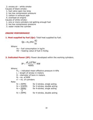 68 
3. excess air - white smoke 
Causes of black smoke: 
1. fuel valve open too long 
2. too low compression pressure 
3. carbon in exhaust pipe 
4. overload on engine 
Causes of white smoke: 
1. one or more cylinders not getting enough fuel 
2. too low compression pressure 
3. water inside the cylinder 
ENGINE PERFORMANCE 
1. Heat supplied by fuel (Qs): Total heat supplied by fuel. 
Where: 
mF – fuel consumption in kg/hr 
HV – heating value of fuel in KJ/kg 
2. Indicated Power (IP): Power developed within the working cylinders. 
Where: 
Pmi – indicated mean effective pressure in KPa 
L – length of stroke in meters 
D – diameter of bore in meters 
N – no. of RPM 
n’ – no. of cylinders 
Note: 
N = (RPM) for 2-stroke, single acting 
N = 2(RPM) for 2-stroke, double acting 
N = (RPM) for 4-stroke, single acting 
2 
N = (RPM) for 4-stroke, double acting 
hr 
KJ 
Qs m HV F  ( ) 
KW 
4 60 
P LD Nn 
IP 
2 
mi 
( ) 
 ' 
 
 
