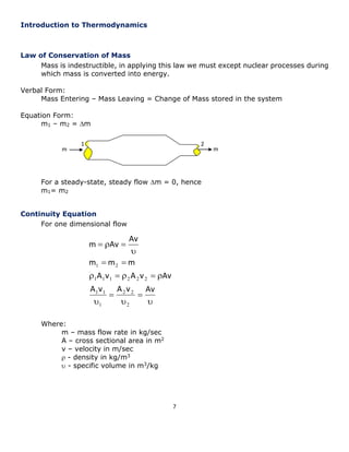 7 
 
 
 
 
 
     
  
 
   
A v A v Av 
A v A v Av 
m m m 
Av 
m Av 
2 
2 2 
1 
1 1 
1 1 1 2 2 2 
1 2 
Introduction to Thermodynamics 
Law of Conservation of Mass 
Mass is indestructible, in applying this law we must except nuclear processes during 
which mass is converted into energy. 
Verbal Form: 
Mass Entering – Mass Leaving = Change of Mass stored in the system 
Equation Form: 
m1 – m2 = m 
For a steady-state, steady flow m = 0, hence 
m1= m2 
Continuity Equation 
For one dimensional flow 
Where: 
m – mass flow rate in kg/sec 
A – cross sectional area in m2 
v – velocity in m/sec 
 - density in kg/m3 
 - specific volume in m3/kg 
1 2 
m m 
 