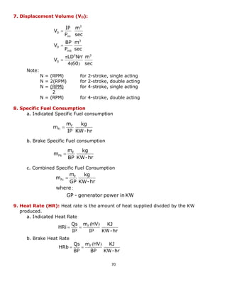70 
7. Displacement Volume (VD): 
Note: 
N = (RPM) for 2-stroke, single acting 
N = 2(RPM) for 2-stroke, double acting 
N = (RPM) for 4-stroke, single acting 
2 
N = (RPM) for 4-stroke, double acting 
8. Specific Fuel Consumption 
a. Indicated Specific Fuel consumption 
b. Brake Specific Fuel consumption 
c. Combined Specific Fuel Consumption 
9. Heat Rate (HR): Heat rate is the amount of heat supplied divided by the KW 
produced. 
a. Indicated Heat Rate 
b. Brake Heat Rate 
sec 
m 
4 60 
LD Nn 
V 
sec 
m 
P 
BP 
V 
sec 
m 
P 
IP 
V 
2 3 
D 
3 
mb 
D 
3 
mi 
D 
( ) 
 ' 
 
 
 
KW-hr 
kg 
IP 
m 
m F 
Fi  
KW-hr 
kg 
BP 
m 
m F 
Fb  
GP - generator power in KW 
where 
KW-hr 
kg 
GP 
m 
m F 
Fc 
: 
 
KW-hr 
KJ 
IP 
m HV 
IP 
Qs 
HRi F ( ) 
  
KW-hr 
KJ 
BP 
m HV 
BP 
Qs 
HRb F ( ) 
  
 
