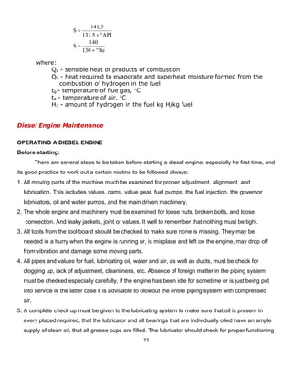 73 
where: 
Qa - sensible heat of products of combustion 
Qb - heat required to evaporate and superheat moisture formed from the 
combustion of hydrogen in the fuel 
tg - temperature of flue gas, C 
ta - temperature of air, C 
H2 - amount of hydrogen in the fuel kg H/kg fuel 
Diesel Engine Maintenance 
OPERATING A DIESEL ENGINE 
Before starting: 
There are several steps to be taken before starting a diesel engine, especially he first time, and its good practice to work out a certain routine to be followed always: 
1. All moving parts of the machine much be examined for proper adjustment, alignment, and 
lubrication. This includes values, cams, value gear, fuel pumps, the fuel injection, the governor 
lubricators, oil and water pumps, and the main driven machinery. 
2. The whole engine and machinery must be examined for loose nuts, broken bolts, and loose 
connection. And leaky jackets, joint or values. It well to remember that nothing must be tight. 
3. All tools from the tool board should be checked to make sure none is missing. They may be 
needed in a hurry when the engine is running or, is misplace and left on the engine, may drop off 
from vibration and damage some moving parts. 
4. All pipes and values for fuel, lubricating oil, water and air, as well as ducts, must be check for 
clogging up, lack of adjustment, cleanliness, etc. Absence of foreign matter in the piping system 
must be checked especially carefully, if the engine has been idle for sometime or is just being put 
into service in the latter case it is advisable to blowout the entire piping system with compressed 
air. 
5. A complete check up must be given to the lubricating system to make sure that oil is present in 
every placed required, that the lubricator and all bearings that are individually oiled have an ample 
supply of clean oil, that all grease cups are filled. The lubricator should check for proper functioning 
Be130140SAPI5.1315.141S      