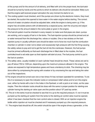 74 
of the pumps and for the amount of oil delivery, and filled with oil to the proper level, the lubricator 
should be turned by hands and the points to which its delivers oils should be lubricated. Make sure 
that the engine well received proper lubrication the very moment its starts to run. 
6. The cooling system must checked, and if the pumps are driven by the electronic motors, they must 
be started, the suction line opened to have water in the water engine before starting. The correct 
amount of water circulation should be adjusted later, while the engine is being warm up. If the 
engine has oil-cooled pistons with oil delivered by a especial pump, start the oil pump and adjust 
the pressure to the amount stated in the name plate or given in the engine. 
7. The fuel-oil system must be checked in every respect, to make sure that pipes are clean, pumps 
are working, and a supply of fuel is in the tanks. The fuel-injection pumps should be primed and air 
or water removed from the discharge line, valves or nozzles. One or two strokes on the fuel- 
injection pump in usually sufficient care should be taken not to force too much fuel the combustion 
chamber or cylinder in order not to obtain and excessively high pressure with the first firing-causing 
the safety valves to pop and not to get the fuel oil into the crankcase. However, the fuel pumps 
must be primed sufficiently so that each discharge line in filled clear to the nozzles, the fuel 
controlled level is set wide open so that injection will start at once. The fuel pump control is put in 
the fuel on position. 
8. The safety valve, usually installed on each cylinder head should be check. These valves are set to 
pop off about 750 to 1250 psi, depending upon the maximum pressure allowed in the engine. The 
values are exposed to high temperature gases and have a tendency to stick. The checking may be 
done either by compressing the spring with crowbar or by unscrewing the cap and taking the valve 
out of the inspections. 
9.The engine should be turned over one or two times if it has not been operated for sometimes. To do 
this it is necessary to open the indicator cocks or compressor-relief valves and to turn the engine 
over, either by hands with a bar in the holes in the flywheel, or with a jack or air motor, as the case 
maybe. Then the indicator cocks should be close with the same in proper position for starting-one 
cylinder having the starting air valve open and the position about 100 past top center. 
10. The air in the tanks must be checked to see that it is up to the required pressure. If, not it must be 
pumped up the starting air system from the tanks to the starting air control valve must be opened, 
either it has been checked that the main control valve is closed. With an air injection engine the 
bottle within injection air must be checked and if necessary pumped up o the required pressure. 
11. The engine load should be off, the switch should be open if the engine drives a generator, or the  