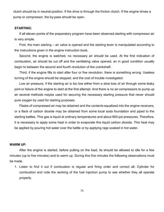 75 
clutch should be in neutral position. If the drive is through the friction clutch. If the engine drives a 
pump or compressor, the by-pass should be open. 
STARTING: 
If all eleven points of the preparatory program have been observed starting with compressor air is very simple. 
First, the main starting – air valve is opened and the starting lever is manipulated according to the instructions given in the engine instruction book. 
Second, the engine is watched, no necessary air should be used. At the first indication of combustion, air should be cut off and the ventilating valve opened, an in good condition usually begin to between the second and fourth revolution of the crankshaft. 
Third, if the engine fills to start after four or five revolution, there is something wrong. Useless turning of the engine should be stopped, and the cost of trouble investigated. 
Low air pressure, if the starting air is too low either from a slow loss of air through some leaky joint or failure of the engine to start at the first attempt. And there is no air compressors to pump up air several methods maybe used for securing the necessary starting pressure that never should pure oxygen by used for starting purposes. 
Flasks of compressed air may be obtained and the contents equalized into the engine receivers, or a flack of carbon dioxide may be obtained from some local soda foundation and piped to the starting battles. This gas is liquid at ordinary temperatures and about 800-psi pressures. Therefore, it is necessary to apply some heat in order to evaporate this liquid carbon dioxide. This heat may be applied by pouring hot water over the battle or by applying rags soaked in hot water. 
WARM UP: 
After the engine is started, before putting on the load, its should be allowed to idle for a few minutes (up to five minutes) and to warm up. During this five minutes the following observations must be made. 
1. Listen to find it out if combustion is regular and firing order and correct all. Cylinder for combustion and note the working of the fuel injection pump to see whether they all operate properly.  