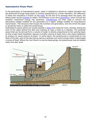 83 
Hydroelectric Power Plant 
In the generation of hydroelectric power, water is collected or stored at a higher elevation and led downward through large pipes or tunnels (penstocks) to a lower elevation; the difference in these two elevations is known as the head. At the end of its passage down the pipes, the falling water causes turbines to rotate. The turbines in turn drive generators, which convert the turbines' mechanical energy into electricity. Transformers are then used to convert the alternating voltage suitable for the generators to a higher voltage suitable for long-distance transmission. The structure that houses the turbines and generators, and into which the pipes or penstocks feed, is called the powerhouse. 
Hydroelectric power plants are usually located in dams that impound rivers, thereby raising the level of the water behind the dam and creating as high a head as is feasible. The potential power that can be derived from a volume of water is directly proportional to the working head, so that a high-head installation requires a smaller volume of water than a low-head installation to produce an equal amount of power. In some dams, the powerhouse is constructed on one flank of the dam, part of the dam being used as a spillway over which excess water is discharged in times of flood. Where the river flows in a narrow steep gorge, the powerhouse may be located within the dam itself. 
 