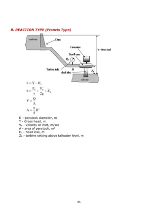 85 
2 
B 
2 
B B 
L 
D 
4 
A 
A 
Q 
V 
Z 
2g 
P V 
h 
h Y H 
 
 
 
  
 
 
  
B. REACTION TYPE (Francis Type) 
D - penstock diameter, m 
Y - Gross head, m 
VB - velocity at inlet, m/sec 
A - area of penstock, m2 
HL - head loss, m 
ZB - turbine setting above tailwater level, m 
 