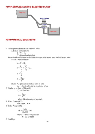 86 
2 
B 
2 
B B 
L 
D 
4 
A 
A 
Q 
V 
Z 
2g 
P V 
h 
h Y H 
 
 
 
  
 
 
  
2 D 
4 
π 
A  
KW 
60,000 
2 TN 
BP 
 
 
PUMP STORAGE HYDRO-ELECTRIC PLANT 
FUNDAMENTAL EQUATIONS 
1. Total dynamic head or Net effective head 
a. For an Impulse type 
h = Y - HL 
Y - Gross head at plant 
Gross head - difference in elevation between head water level and tail water level. 
b. For a Reaction type 
where: PB - pressure at turbine inlet in KPa 
VB - velocity of water at penstock, m/sec 
2. Discharge or Rate of Flow (Q) 
Q = AV m3/sec 
where: D - diameter of penstock 
3. Water Power (WP) 
WP = Qh KW 
4. Brake Power (BP) 
where: T - brake torque N-m 
N - no. of RPM 
5. Head loss 
 