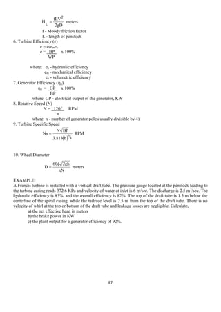 87 
meters 
2gD 
fLV 
H 
2 
L 
 
  
RPM 
3.813 h 
N BP 
Ns 
4 
5 
 
meters 
N 
60 2gh 
D 
 
 
 
f - Moody friction factor 
L - length of penstock 
6. Turbine Efficiency (e) 
e = ehemev 
e = BP x 100% 
WP 
where: eh - hydraulic efficiency 
em - mechanical efficiency 
ev - volumetric efficiency 
7. Generator Efficiency (g) 
g = GP x 100% 
BP 
where: GP - electrical output of the generator, KW 
8. Rotative Speed (N) 
N = 120f RPM 
n 
where: n - number of generator poles(usually divisible by 4) 
9. Turbine Specific Speed 
10. Wheel Diameter 
EXAMPLE: 
A Francis turbine is installed with a vertical draft tube. The pressure gauge located at the penstock leading to 
the turbine casing reads 372.6 KPa and velocity of water at inlet is 6 m/sec. The discharge is 2.5 m3/sec. The 
hydraulic efficiency is 85%, and the overall efficiency is 82%. The top of the draft tube is 1.5 m below the 
centerline of the spiral casing, while the tailrace level is 2.5 m from the top of the draft tube. There is no 
velocity of whirl at the top or bottom of the draft tube and leakage losses are negligible. Calculate, 
a) the net effective head in meters 
b) the brake power in KW 
c) the plant output for a generator efficiency of 92%. 
 