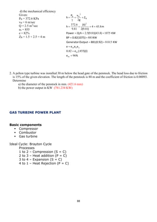 88 
d) the mechanical efficiency 
Given: 
PB = 372.6 KPa 
vB = 6 m/sec 
Q = 2.5 m3/sec 
eh = 855 
e = 82% 
ZB = 1.5 + 2.5 = 4 m 
2. A pelton type turbine was installed 30 m below the head gate of the penstock. The head loss due to friction 
is 15% of the given elevation. The length of the penstock is 80 m and the coefficient of friction is 0.00093. 
Determine 
a) the diameter of the penstock in mm. (421.6 mm) 
b) the power output in KW (781.234 KW) 
GAS TURBINE POWER PLANT 
Basic components 
 Compressor 
 Combustor 
 Gas turbine 
Ideal Cycle: Brayton Cycle 
Processes 
1 to 2 – Compression (S = C) 
2 to 3 – Heat addition (P = C) 
3 to 4 – Expansion (S = C) 
4 to 1 – Heat Rejection (P = C) 
%e))((.e. eeeeKW .881(0.92)Output GeneratorKW 0.82(1075)BPKW ).)(.(.hQPowerm . ).( )( . . hZgvPhmmvhmBBB96185582058108811075843819528434819268196372222            