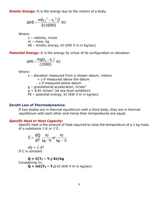 9 
  
KJ 
2(1000) 
mv v ) 
ΔKE 
2 
1 
2 
2  
 
  
KJ 
(1000) 
mg z z 
ΔPE 2 1  
 
kg C 
KJ 
or 
kg - K 
KJ 
   
 
dT 
dQ 
C 
Kinetic Energy: It is the energy due to the motion of a body. 
Where: 
v – velocity, m/sec 
m – mass, kg 
KE – Kinetic energy, KJ (KW if m in kg/sec) 
Potential Energy: It is the energy by virtue of its configuration or elevation. 
Where: 
z – elevation measured from a chosen datum, meters 
+ z if measured above the datum 
- z if measured below datum 
g – gravitational acceleration, m/sec2 
g = 9.81 m/sec2 (at sea level condition) 
PE – potential energy, KJ (KW if m in kg/sec) 
Zeroth Law of Thermodynamics: 
If two bodies are in thermal equilibrium with a third body, they are in thermal 
equilibrium with each other and hence their temperatures are equal. 
Specific Heat or Heat Capacity: 
Specific heat is the amount of heat required to raise the temperature of a 1 kg mass 
of a substance 1K or 1C. 
dQ = C dT 
If C is constant 
Q = C(T2 – T1) KJ/kg 
Considering m; 
Q = mC(T2 – T1) KJ (KW if m in kg/sec) 
 